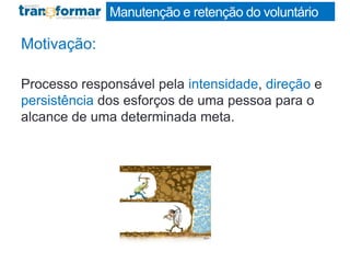 Manutenção e retenção do voluntário
Motivação:
Processo responsável pela intensidade, direção e
persistência dos esforços de uma pessoa para o
alcance de uma determinada meta.
 