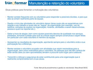 Manutenção e retenção do voluntário
Dicas práticas para fomentar a motivação dos voluntários:
• Manter contato frequente com os voluntários para responder a possíveis dúvidas, e para que
eles se sintam realmente parte da equipe;
• Desde o início das atividades do voluntário deixar claras quais são as expectativas com
relação a seu trabalho e quais são as “regras” da organização (por exemplo, uso do
telefone, entradas de acesso na organização, horários, atividades a serem desenvolvidas,
pessoa a quem se reportar etc.);
•
• Saber a hora de elogiar, bem como ajustar possíveis desvios de qualidade nos serviços
prestados, tomando cuidado para que as críticas sejam sempre construtivas e sejam feitas
em particular com cada voluntário e membro da equipe;
• Apresentar os resultados da organização, apontando sempre para o voluntário onde a sua
participação fez a diferença;
• Manter sempre o voluntário ocupado com atividades que sejam necessárias para a
organização, bem como motivadora para o voluntário. As pessoas que não têm certeza de
estar sendo úteis (ou bem aproveitadas) tendem a procurar outro lugar para colaborar;
• Transmitir e reforçar a segurança de estar contribuindo para uma organização que é
realmente comprometida com a sua causa.
Fonte: Manual de procedimentos e gestão do voluntariado: Mesa Brasil SESC
 
