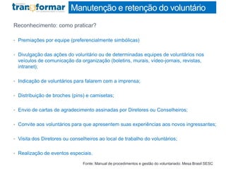 Manutenção e retenção do voluntário
Reconhecimento: como praticar?
• Premiações por equipe (preferencialmente simbólicas)
• Divulgação das ações do voluntário ou de determinadas equipes de voluntários nos
veículos de comunicação da organização (boletins, murais, vídeo-jornais, revistas,
intranet);
• Indicação de voluntários para falarem com a imprensa;
• Distribuição de broches (pins) e camisetas;
• Envio de cartas de agradecimento assinadas por Diretores ou Conselheiros;
• Convite aos voluntários para que apresentem suas experiências aos novos ingressantes;
• Visita dos Diretores ou conselheiros ao local de trabalho do voluntários;
• Realização de eventos especiais.
Fonte: Manual de procedimentos e gestão do voluntariado: Mesa Brasil SESC
 