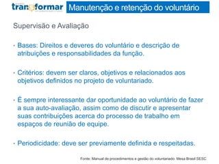 Manutenção e retenção do voluntário
Supervisão e Avaliação
• Bases: Direitos e deveres do voluntário e descrição de
atribuições e responsabilidades da função.
• Critérios: devem ser claros, objetivos e relacionados aos
objetivos definidos no projeto de voluntariado.
• É sempre interessante dar oportunidade ao voluntário de fazer
a sua auto-avaliação, assim como de discutir e apresentar
suas contribuições acerca do processo de trabalho em
espaços de reunião de equipe.
• Periodicidade: deve ser previamente definida e respeitadas.
Fonte: Manual de procedimentos e gestão do voluntariado: Mesa Brasil SESC
 