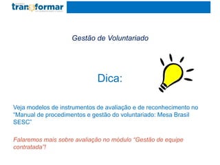 Gestão de Voluntariado
Dica:
Veja modelos de instrumentos de avaliação e de reconhecimento no
“Manual de procedimentos e gestão do voluntariado: Mesa Brasil
SESC”
Falaremos mais sobre avaliação no módulo “Gestão de equipe
contratada”!
 
