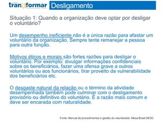 Desligamento
Situação 1: Quando a organização deve optar por desligar
o voluntário?
Um desempenho ineficiente não é a única razão para afastar um
voluntário da organização. Sempre tente remanejar a pessoa
para outra função.
Motivos éticos e morais são fortes razões para desligar o
voluntário. Por exemplo: divulgar informações confidenciais
sobre os beneficiários, fazer uma ofensa grave a outros
voluntários ou aos funcionários, tirar proveito da vulnerabilidade
dos beneficiários etc.
O desgaste natural da relação ou o término da atividade
desempenhada também pode culminar com o desligamento
provisório ou definitivo do voluntário. É a razão mais comum e
deve ser encarada com naturalidade.
Fonte: Manual de procedimentos e gestão do voluntariado: Mesa Brasil SESC
 