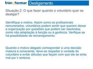 Desligamento
Situação 2: O que fazer quando o voluntário quer se
desligar?
Identifique o motivo. Assim como os profissionais
remunerados, voluntários podem sentir que querem deixar
a organização por questões que podem ser resolvidas,
como não adaptação à função ou à gerência. Verifique se
há possibilidade de remanejamento.
Quando o motivo alegado corresponder a uma decisão
madura e consciente, deve-se respeitar a vontade do
voluntário e evitar atitudes que façam com que ele se sinta
mal por ir embora.
 