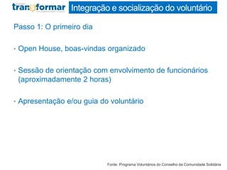 Integração e socialização do voluntário
Passo 1: O primeiro dia
• Open House, boas-vindas organizado
• Sessão de orientação com envolvimento de funcionários
(aproximadamente 2 horas)
• Apresentação e/ou guia do voluntário
Fonte: Programa Voluntários do Conselho da Comunidade Solidária
 