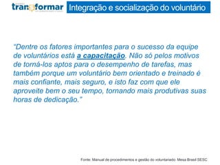 Integração e socialização do voluntário
“Dentre os fatores importantes para o sucesso da equipe
de voluntários está a capacitação. Não só pelos motivos
de torná-los aptos para o desempenho de tarefas, mas
também porque um voluntário bem orientado e treinado é
mais confiante, mais seguro, e isto faz com que ele
aproveite bem o seu tempo, tornando mais produtivas suas
horas de dedicação.”
Fonte: Manual de procedimentos e gestão do voluntariado: Mesa Brasil SESC
 