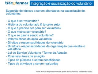 Integração e socialização do voluntário
Sugestão de tópicos a serem abordados na capacitação de
voluntários:
• O que é ser voluntário?
• História do voluntariado & terceiro setor
• O que é preciso ser para ser voluntário?
• O que motiva ser voluntário?
• O que se ganha sendo voluntário?
• Valores éticos da ação voluntária
• Direitos e responsabilidades do voluntário
• Direitos e responsabilidades da organização que recebe o
voluntário
• Lei do Serviço Voluntário / Termo de Adesão
• Possíveis áreas de atuação
• Tipos de públicos a serem beneficiados
• Tipos de atividade a serem realizadas
Fonte: Manual de procedimentos e gestão do voluntariado: Mesa Brasil SESC
 
