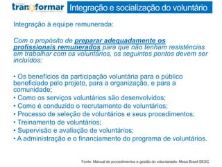 Integração e socialização do voluntário
Integração à equipe remunerada:
Com o propósito de preparar adequadamente os
profissionais remunerados para que não tenham resistências
em trabalhar com os voluntários, os seguintes pontos devem ser
incluídos:
• Os benefícios da participação voluntária para o público
beneficiado pelo projeto, para a organização, e para a
comunidade;
• Como os serviços voluntários são desenvolvidos;
• Como é conduzido o recrutamento de voluntários;
• Processo de seleção de voluntários e seus procedimentos;
• Treinamento de voluntários;
• Supervisão e avaliação de voluntários;
• A administração e o financiamento do programa de voluntários.
Fonte: Manual de procedimentos e gestão do voluntariado: Mesa Brasil SESC
 