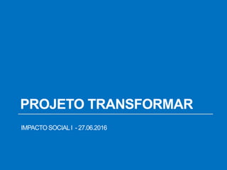 PROJETO TRANSFORMAR
IMPACTO SOCIALI - 27.06.2016
 