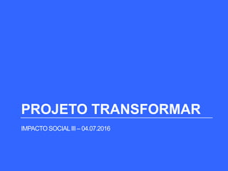 PROJETO TRANSFORMAR
IMPACTO SOCIALIII – 04.07.2016
 