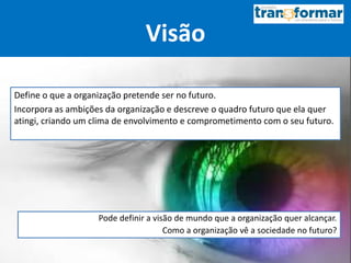Visão
Define o que a organização pretende ser no futuro.
Incorpora as ambições da organização e descreve o quadro futuro que ela quer
atingi, criando um clima de envolvimento e comprometimento com o seu futuro.
Pode definir a visão de mundo que a organização quer alcançar.
Como a organização vê a sociedade no futuro?
 