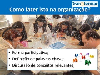 Como fazer isto na organização?
• Forma participativa;
• Definição de palavras-chave;
• Discussão de conceitos relevantes;
 
