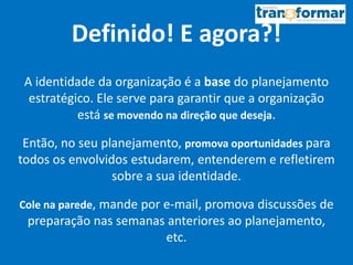 Definido! E agora?!
A identidade da organização é a base do planejamento
estratégico. Ele serve para garantir que a organização
está se movendo na direção que deseja.
Então, no seu planejamento, promova oportunidades para
todos os envolvidos estudarem, entenderem e refletirem
sobre a sua identidade.
Cole na parede, mande por e-mail, promova discussões de
preparação nas semanas anteriores ao planejamento,
etc.
 