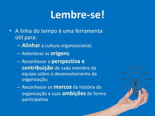 Lembre-se!
• A linha do tempo é uma ferramenta
útil para:
– Alinhar a cultura organizacional;
– Relembrar as origens;
– Reconhecer a perspectiva e
contribuição de cada membro da
equipe sobre o desenvolvimento da
organização;
– Reconhecer os marcos da história da
organização e suas ambições de forma
participativa
 