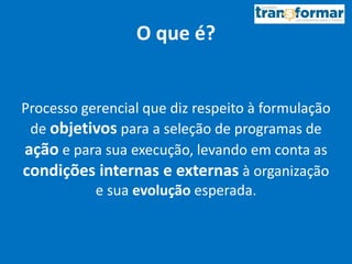 O que é?
Processo gerencial que diz respeito à formulação
de objetivos para a seleção de programas de
ação e para sua execução, levando em conta as
condições internas e externas à organização
e sua evolução esperada.
 