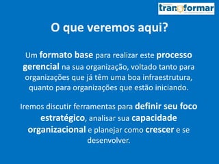 O que veremos aqui?
Um formato base para realizar este processo
gerencial na sua organização, voltado tanto para
organizações que já têm uma boa infraestrutura,
quanto para organizações que estão iniciando.
Iremos discutir ferramentas para definir seu foco
estratégico, analisar sua capacidade
organizacional e planejar como crescer e se
desenvolver.
 