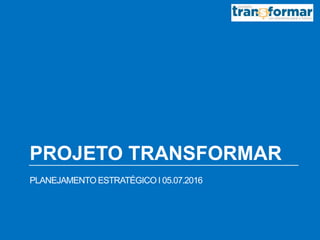 PROJETO TRANSFORMAR
PLANEJAMENTO ESTRATÉGICO I 05.07.2016
 