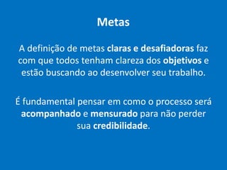 Metas
A definição de metas claras e desafiadoras faz
com que todos tenham clareza dos objetivos e
estão buscando ao desenvolver seu trabalho.
É fundamental pensar em como o processo será
acompanhado e mensurado para não perder
sua credibilidade.
 