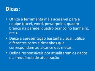 Dicas:
• Utilize a ferramenta mais acessível para a
equipe (excel, word, powerpoint, quadro
branco na parede, quadro branco no banheiro,
etc.).
• Deixe a apresentação bastante visual: utilize
diferentes cores e desenhos que
correspondam ao alcance das metas.
• Defina responsáveis por atualizarem os dados
e a frequência de atualização!
 