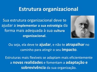 Estrutura organizacional
Sua estrutura organizacional deve te
ajudar a implementar a sua estratégia da
forma mais adequada à sua cultura
organizacional.
Ou seja, ela deve te ajudar, e não te atrapalhar no
caminho para atingir o seu impacto.
Estruturas mais flexíveis se adaptam mais eficientemente
a novas realidades e fomentam a adaptação e
sobrevivência da sua organização.
 