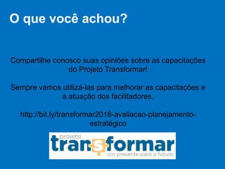 O que você achou?
Compartilhe conosco suas opiniões sobre as capacitações
do Projeto Transformar!
Sempre vamos utilizá-las para melhorar as capacitações e
a atuação dos facilitadores.
http://bit.ly/transformar2016-avaliacao-planejamento-
estratégico
 