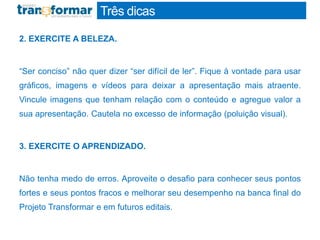 Três dicas
2. EXERCITE A BELEZA.
“Ser conciso” não quer dizer “ser difícil de ler”. Fique à vontade para usar
gráficos, imagens e vídeos para deixar a apresentação mais atraente.
Vincule imagens que tenham relação com o conteúdo e agregue valor a
sua apresentação. Cautela no excesso de informação (poluição visual).
3. EXERCITE O APRENDIZADO.
Não tenha medo de erros. Aproveite o desafio para conhecer seus pontos
fortes e seus pontos fracos e melhorar seu desempenho na banca final do
Projeto Transformar e em futuros editais.
 