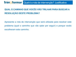 Qual é a rota de intervenção? Justificativa
QUAL O CAMINHO QUE VOCÊS VÃO TRILHAR PARA BUSCAR A
RESOLUÇÃO DESTE PROBLEMA?
Apresente a rota de intervenção que será utilizada para resolver este
problema (qual o caminho que vão optar por seguir) e porque vocês
escolheram este caminho.
 