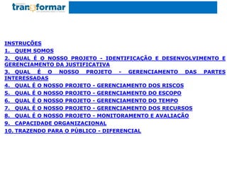 INSTRUÇÕES
1. QUEM SOMOS
2. QUAL É O NOSSO PROJETO - IDENTIFICAÇÃO E DESENVOLVIMENTO E
GERENCIAMENTO DA JUSTIFICATIVA
3. QUAL É O NOSSO PROJETO - GERENCIAMENTO DAS PARTES
INTERESSADAS
4. QUAL É O NOSSO PROJETO - GERENCIAMENTO DOS RISCOS
5. QUAL É O NOSSO PROJETO - GERENCIAMENTO DO ESCOPO
6. QUAL É O NOSSO PROJETO - GERENCIAMENTO DO TEMPO
7. QUAL É O NOSSO PROJETO - GERENCIAMENTO DOS RECURSOS
8. QUAL É O NOSSO PROJETO - MONITORAMENTO E AVALIAÇÃO
9. CAPACIDADE ORGANIZACIONAL
10. TRAZENDO PARA O PÚBLICO - DIFERENCIAL
 