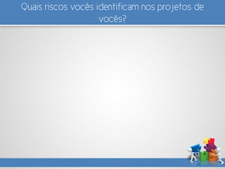 Quais riscos vocês identificam nos projetos de
vocês?
 