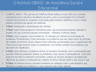 O Instituto GRIASC de Assistência Social e
Educacional
• O GRiASC, Betim – MG, parceira ao ChildFund Brasil, realizou no ano 2012 uma consulta
comunitária com o objetivo de elaborar projetos junto a comunidade. Este momento
consistiu em levantar as situações vivenciadas pelas famílias e identificar como o Griasc
poderia contribuir para apoiar nas melhorias.
• 1ª Parte: mobilização e sensibilização das famílias;
• 2ª Parte: foram feitas perguntas norteadoras para que as pessoas presentes falassem a
respeito do que acontecia naquela comunidade. – relatando vivências diárias.
• 3ª Parte: como surgiram vários problemas, foi utilizado um método de priorização de
problemas. Primeiramente, foram eliminados os problemas que não fazem parte do portfolio
de trabalho do Instituto Griasc. Depois foram definidas as prioridades, pois a organização não
tinha recurso para resolver todos os problemas, e as famílias votaram nos problemas que
deveriam ser trabalhados.
• 4ª Parte: Após definido o problema central, foi iniciada a facilitação junto à comunidade para
que eles mesmos pudessem analisar os problemas, suas causas e consequências. Todo este
exercício foi feito no ambiente comunitário, utilizou-se tarjetas (pedaços de papel) para
descrever as causas e consequências e depois foi feita a relação sobre o que causa o quê.
• 5ª Parte: Ao término houve o primeiro momento de validação onde a comunidade é que
decidiu se a analise de problema é o que realmente eles estão dizendo.
 
