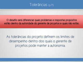 Tolerâncias (p.71)
As tolerâncias do projeto definem os limites de
desempenho dentro dos quais o gerente de
projetos pode manter a autonomia.
O desafio será diferenciar quais problemas e respostas propostos
estão dentro da autoridade do gerente de projetos e quais não estão.
 