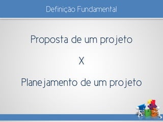 Proposta de um projeto
X
Planejamento de um projeto
Definição Fundamental
 
