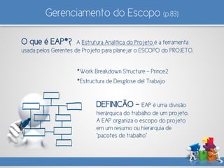 Gerenciamento do Escopo (p.83)
O que é EAP*? A Estrutura Analítica do Projeto é a ferramenta
usada pelos Gerentes de Projeto para planejar o ESCOPO do PROJETO.
DEFINICÃO - EAP é uma divisão
hierárquica do trabalho de um projeto.
A EAP organiza o escopo do projeto
em um resumo ou hierarquia de
“pacotes de trabalho”
*Work Breakdown Structure – Prince2
*Estructura de Desglose del Trabajo
 