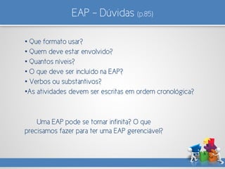 EAP – Dúvidas (p.85)
• Que formato usar?
• Quem deve estar envolvido?
• Quantos níveis?
• O que deve ser incluído na EAP?
• Verbos ou substantivos?
•As atividades devem ser escritas em ordem cronológica?
Uma EAP pode se tornar infinita? O que
precisamos fazer para ter uma EAP gerenciável?
 