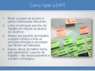 Como fazer a EAP?
1. Reunir a equipe do projeto e
partes interessadas relevantes;
2. Listar os principais pacotes de
trabalho em relação ao alcance
do objetivo;
3. Abaixo dos pacotes de trabalho,
a equipe começa a listar as
principais entregas e atividades
que devem ser realizadas.
4. Depois, alocar da melhor forma
para representar o pacote de
trabalho – não necessariamente é
a ordem cronológica.
 