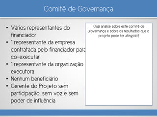 Comitê de Governança
• Vários representantes do
financiador
• 1 representante da empresa
contratada pelo financiador para
co-executar
• 1 representante da organização
executora
• Nenhum beneficiário
• Gerente do Projeto sem
participação, sem voz e sem
poder de influência
Qual análise sobre este comitê de
governança e sobre os resultados que o
projeto pode ter atingido?
 