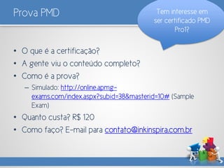 Prova PMD
• O que é a certificação?
• A gente viu o conteúdo completo?
• Como é a prova?
– Simulado: http://online.apmg-
exams.com/index.aspx?subid=38&masterid=10# (Sample
Exam)
• Quanto custa? R$ 120
• Como faço? E-mail para contato@inkinspira.com.br
Tem interesse em
ser certificado PMD
Pro1?
 