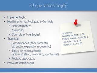 O que vimos hoje?
• Implementação
• Monitoramento, Avaliação e Controle
• Monitoramento;
• Avaliação;
• Controle e Tolerâncias!
• Transição
• Possibilidades (encerramento,
extensão, expansão, redesenho)
• Tipos de encerramento
(administrativo, financeiro, contratual)
• Revisão após-ação
• Prova de certificação
 