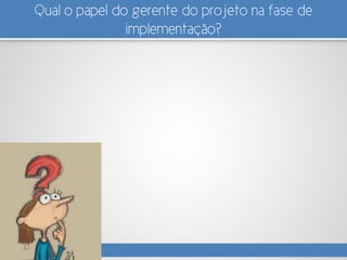 Qual o papel do gerente do projeto na fase de
implementação?
 