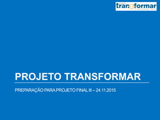 PROJETO TRANSFORMAR
PREPARAÇÃO PARAPROJETO FINALIII – 24.11.2015
 