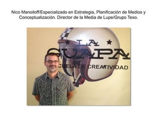Nico Manoiloff/Especializado en Estrategia, Planificación de Medios y
Conceptualización. Director de la Media de Lupe/Grupo Texo.
 