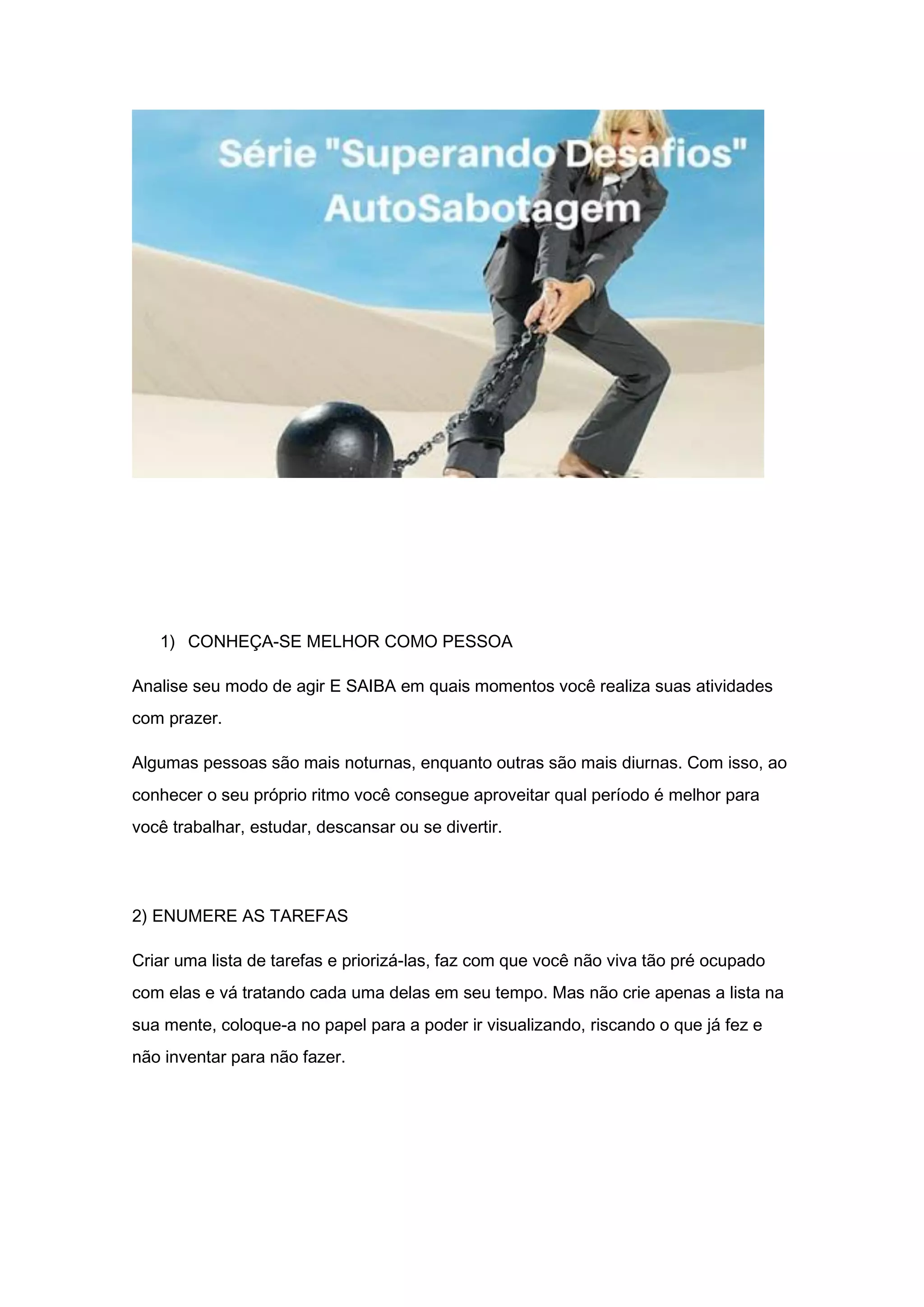 1) CONHEÇA-SE MELHOR COMO PESSOA
Analise seu modo de agir E SAIBA em quais momentos você realiza suas atividades
com prazer.
Algumas pessoas são mais noturnas, enquanto outras são mais diurnas. Com isso, ao
conhecer o seu próprio ritmo você consegue aproveitar qual período é melhor para
você trabalhar, estudar, descansar ou se divertir.
2) ENUMERE AS TAREFAS
Criar uma lista de tarefas e priorizá-las, faz com que você não viva tão pré ocupado
com elas e vá tratando cada uma delas em seu tempo. Mas não crie apenas a lista na
sua mente, coloque-a no papel para a poder ir visualizando, riscando o que já fez e
não inventar para não fazer.
 