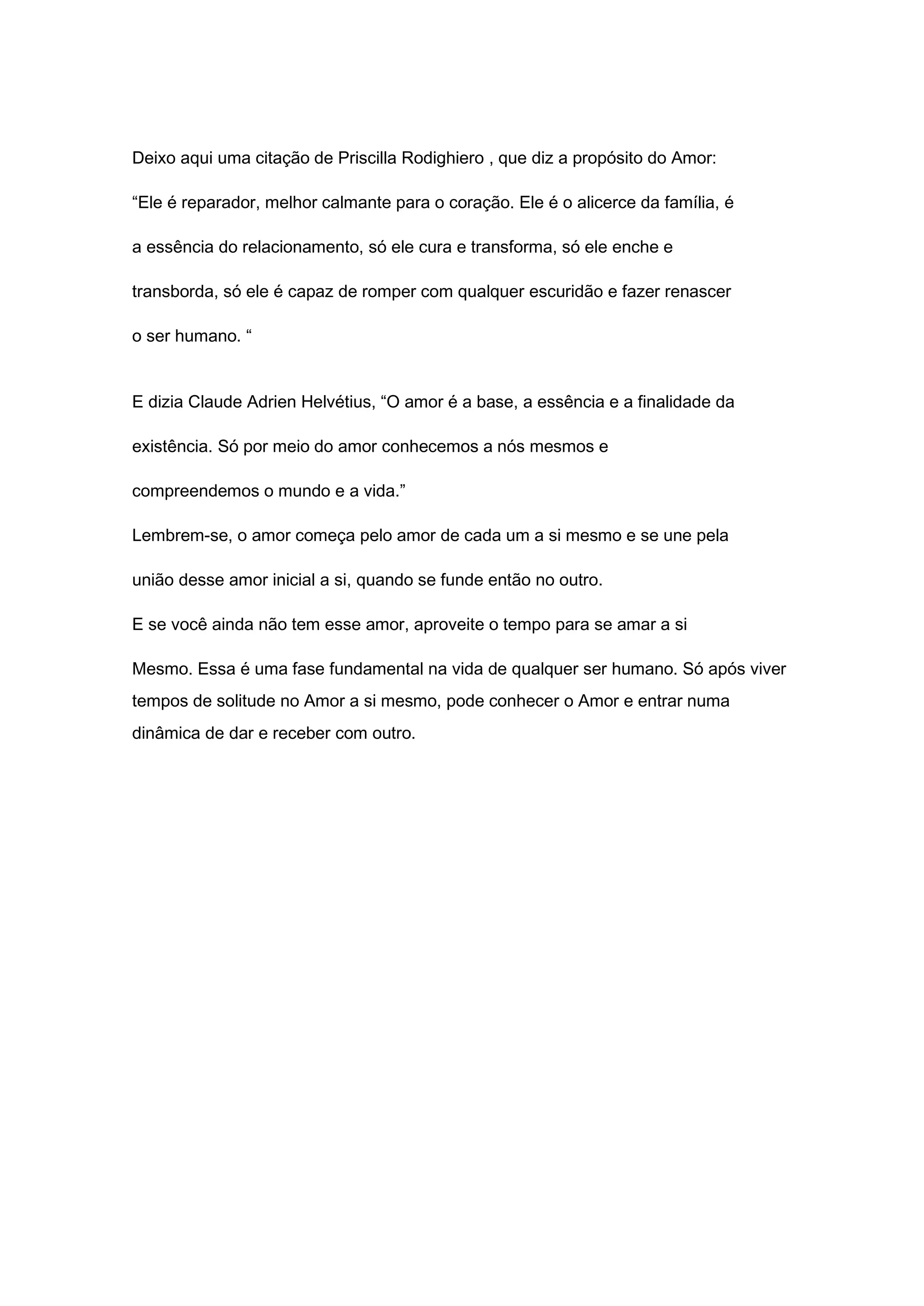 Deixo aqui uma citação de Priscilla Rodighiero , que diz a propósito do Amor:
“Ele é reparador, melhor calmante para o coração. Ele é o alicerce da família, é
a essência do relacionamento, só ele cura e transforma, só ele enche e
transborda, só ele é capaz de romper com qualquer escuridão e fazer renascer
o ser humano. “
E dizia Claude Adrien Helvétius, “O amor é a base, a essência e a finalidade da
existência. Só por meio do amor conhecemos a nós mesmos e
compreendemos o mundo e a vida.”
Lembrem-se, o amor começa pelo amor de cada um a si mesmo e se une pela
união desse amor inicial a si, quando se funde então no outro.
E se você ainda não tem esse amor, aproveite o tempo para se amar a si
Mesmo. Essa é uma fase fundamental na vida de qualquer ser humano. Só após viver
tempos de solitude no Amor a si mesmo, pode conhecer o Amor e entrar numa
dinâmica de dar e receber com outro.
 