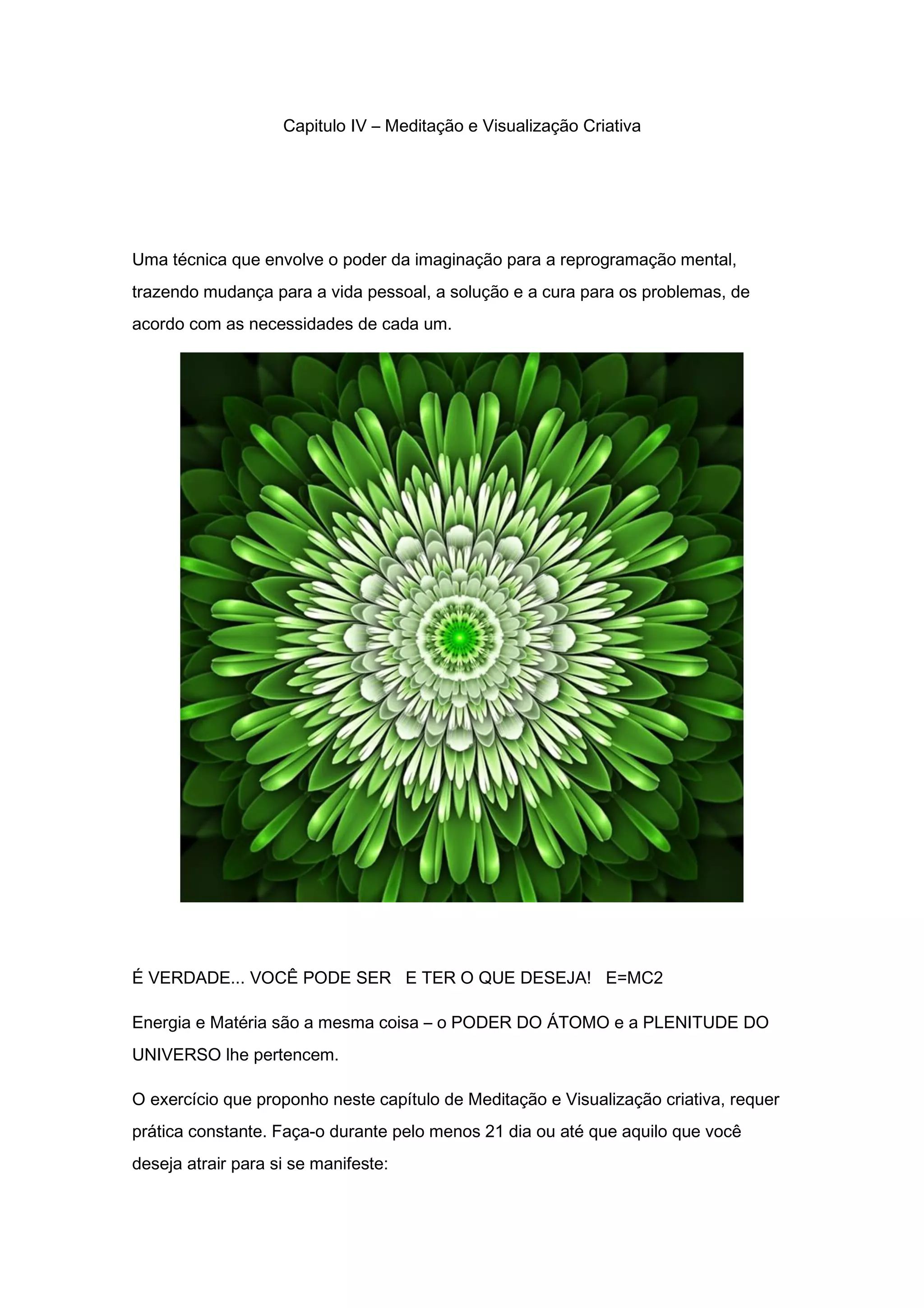 Capitulo IV – Meditação e Visualização Criativa
Uma técnica que envolve o poder da imaginação para a reprogramação mental,
trazendo mudança para a vida pessoal, a solução e a cura para os problemas, de
acordo com as necessidades de cada um.
É VERDADE... VOCÊ PODE SER E TER O QUE DESEJA! E=MC2
Energia e Matéria são a mesma coisa – o PODER DO ÁTOMO e a PLENITUDE DO
UNIVERSO lhe pertencem.
O exercício que proponho neste capítulo de Meditação e Visualização criativa, requer
prática constante. Faça-o durante pelo menos 21 dia ou até que aquilo que você
deseja atrair para si se manifeste:
 