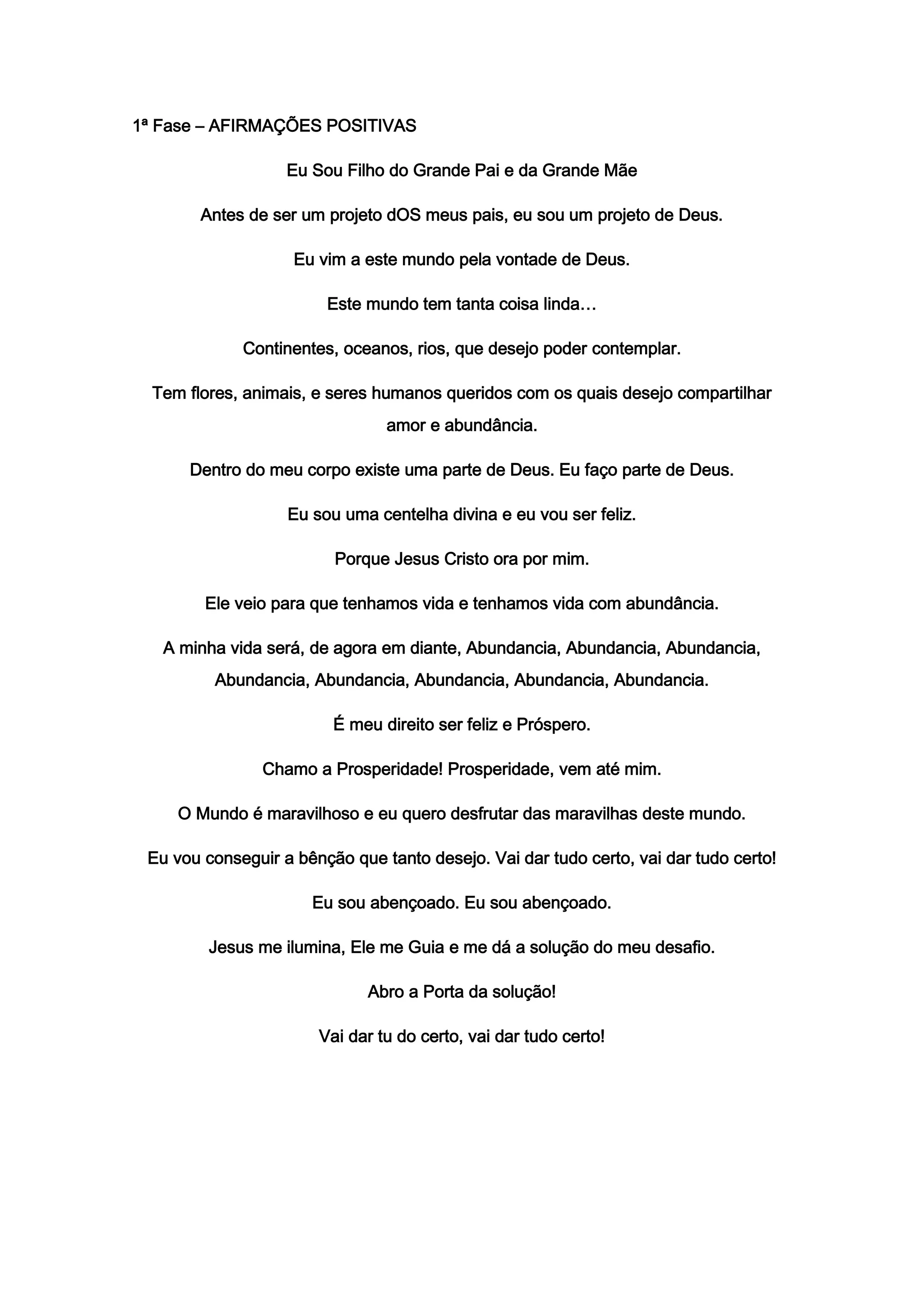 1ª Fase – AFIRMAÇÕES POSITIVAS
Eu Sou Filho do Grande Pai e da Grande Mãe
Antes de ser um projeto dOS meus pais, eu sou um projeto de Deus.
Eu vim a este mundo pela vontade de Deus.
Este mundo tem tanta coisa linda…
Continentes, oceanos, rios, que desejo poder contemplar.
Tem flores, animais, e seres humanos queridos com os quais desejo compartilhar
amor e abundância.
Dentro do meu corpo existe uma parte de Deus. Eu faço parte de Deus.
Eu sou uma centelha divina e eu vou ser feliz.
Porque Jesus Cristo ora por mim.
Ele veio para que tenhamos vida e tenhamos vida com abundância.
A minha vida será, de agora em diante, Abundancia, Abundancia, Abundancia,
Abundancia, Abundancia, Abundancia, Abundancia, Abundancia.
É meu direito ser feliz e Próspero.
Chamo a Prosperidade! Prosperidade, vem até mim.
O Mundo é maravilhoso e eu quero desfrutar das maravilhas deste mundo.
Eu vou conseguir a bênção que tanto desejo. Vai dar tudo certo, vai dar tudo certo!
Eu sou abençoado. Eu sou abençoado.
Jesus me ilumina, Ele me Guia e me dá a solução do meu desafio.
Abro a Porta da solução!
Vai dar tu do certo, vai dar tudo certo!
 