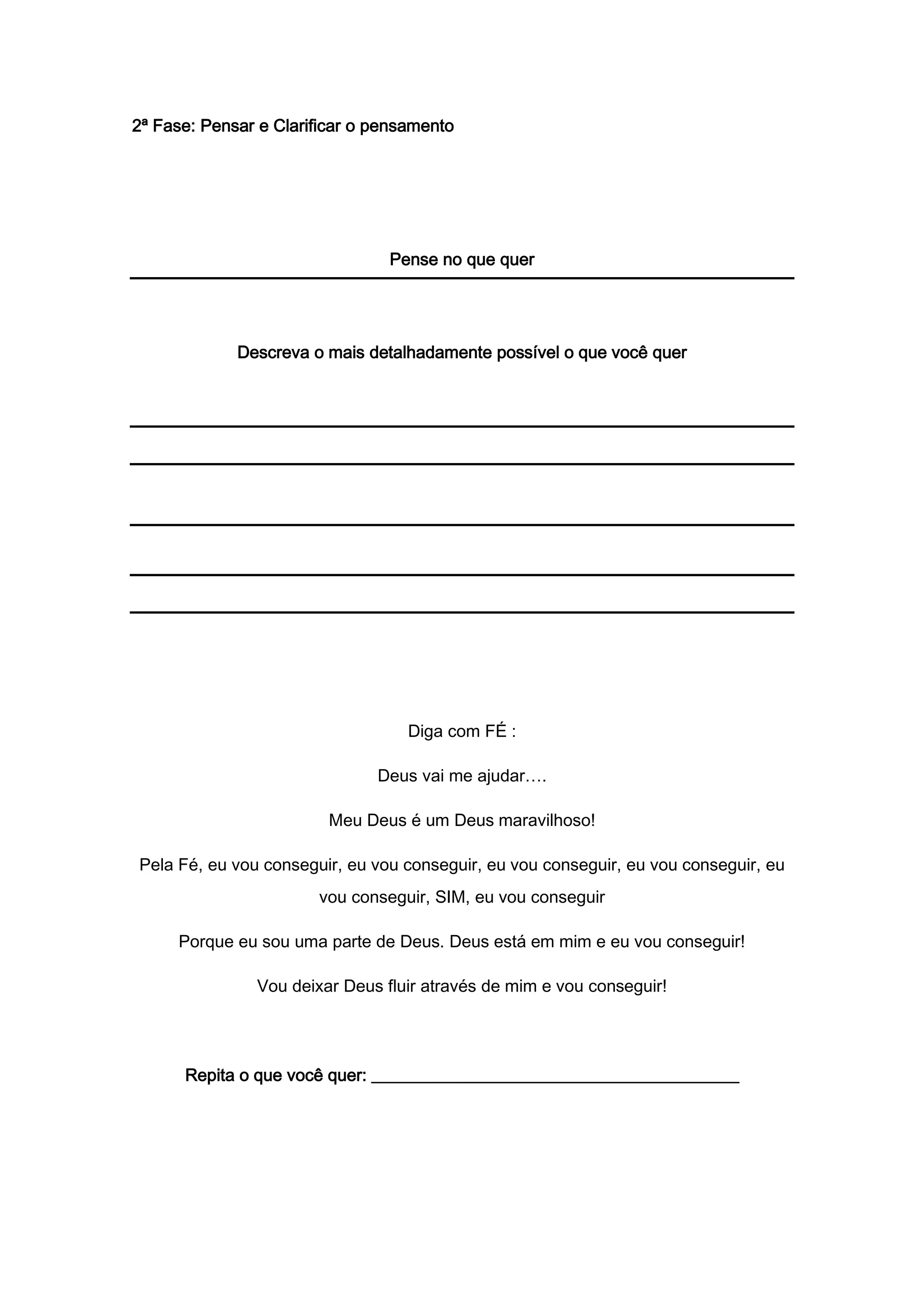 2ª Fase: Pensar e Clarificar o pensamento
Pense no que quer
Descreva o mais detalhadamente possível o que você quer
Diga com FÉ :
Deus vai me ajudar….
Meu Deus é um Deus maravilhoso!
Pela Fé, eu vou conseguir, eu vou conseguir, eu vou conseguir, eu vou conseguir, eu
vou conseguir, SIM, eu vou conseguir
Porque eu sou uma parte de Deus. Deus está em mim e eu vou conseguir!
Vou deixar Deus fluir através de mim e vou conseguir!
Repita o que você quer: ___________________________________________
 