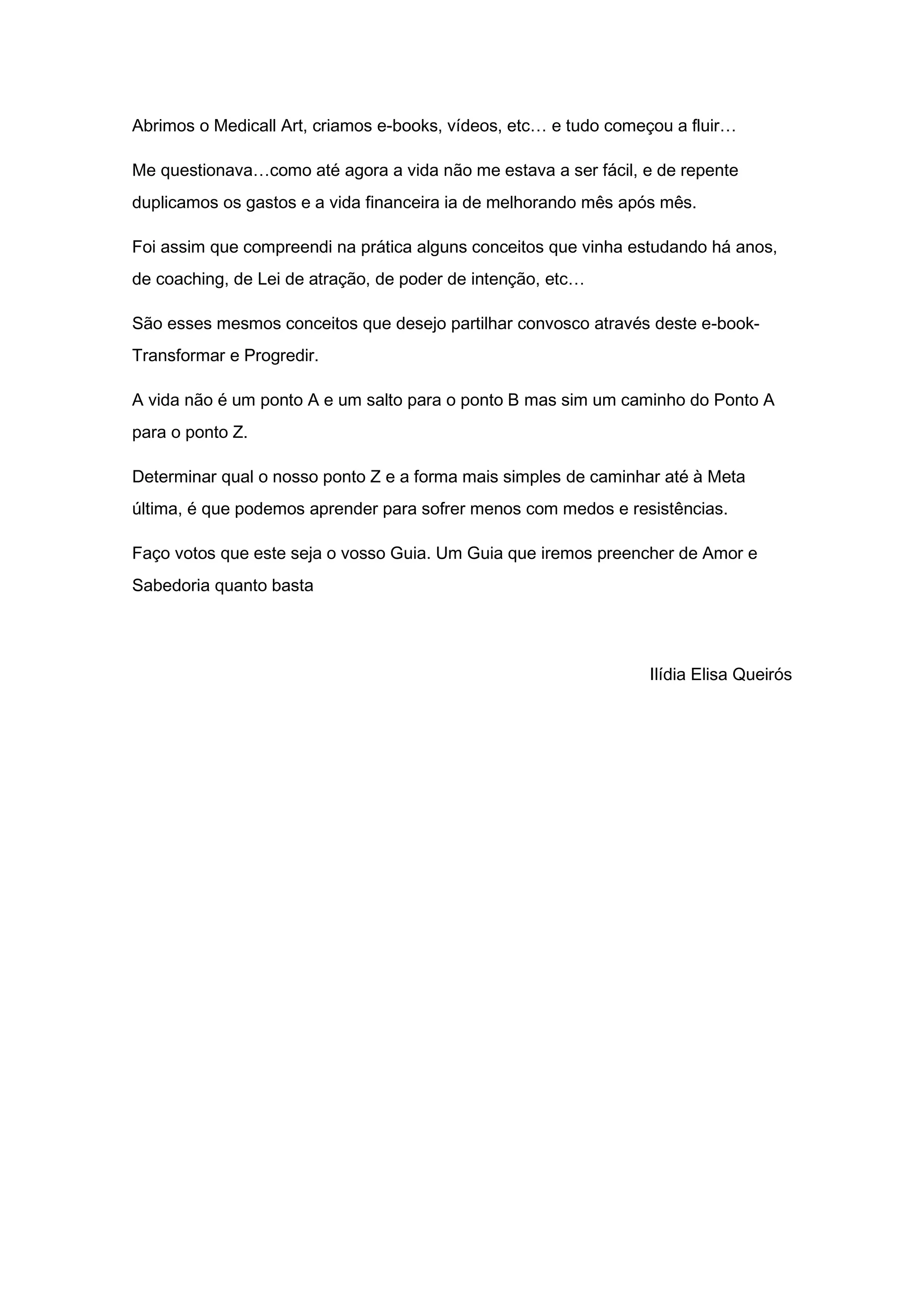 Abrimos o Medicall Art, criamos e-books, vídeos, etc… e tudo começou a fluir…
Me questionava…como até agora a vida não me estava a ser fácil, e de repente
duplicamos os gastos e a vida financeira ia de melhorando mês após mês.
Foi assim que compreendi na prática alguns conceitos que vinha estudando há anos,
de coaching, de Lei de atração, de poder de intenção, etc…
São esses mesmos conceitos que desejo partilhar convosco através deste e-book-
Transformar e Progredir.
A vida não é um ponto A e um salto para o ponto B mas sim um caminho do Ponto A
para o ponto Z.
Determinar qual o nosso ponto Z e a forma mais simples de caminhar até à Meta
última, é que podemos aprender para sofrer menos com medos e resistências.
Faço votos que este seja o vosso Guia. Um Guia que iremos preencher de Amor e
Sabedoria quanto basta
Ilídia Elisa Queirós
 