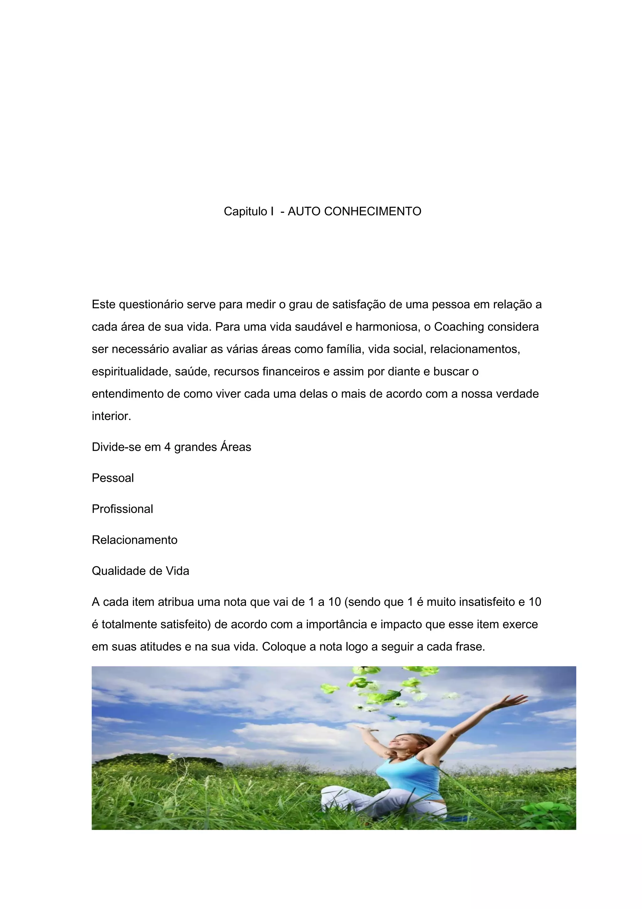 Capitulo I - AUTO CONHECIMENTO
Este questionário serve para medir o grau de satisfação de uma pessoa em relação a
cada área de sua vida. Para uma vida saudável e harmoniosa, o Coaching considera
ser necessário avaliar as várias áreas como família, vida social, relacionamentos,
espiritualidade, saúde, recursos financeiros e assim por diante e buscar o
entendimento de como viver cada uma delas o mais de acordo com a nossa verdade
interior.
Divide-se em 4 grandes Áreas
Pessoal
Profissional
Relacionamento
Qualidade de Vida
A cada item atribua uma nota que vai de 1 a 10 (sendo que 1 é muito insatisfeito e 10
é totalmente satisfeito) de acordo com a importância e impacto que esse item exerce
em suas atitudes e na sua vida. Coloque a nota logo a seguir a cada frase.
 