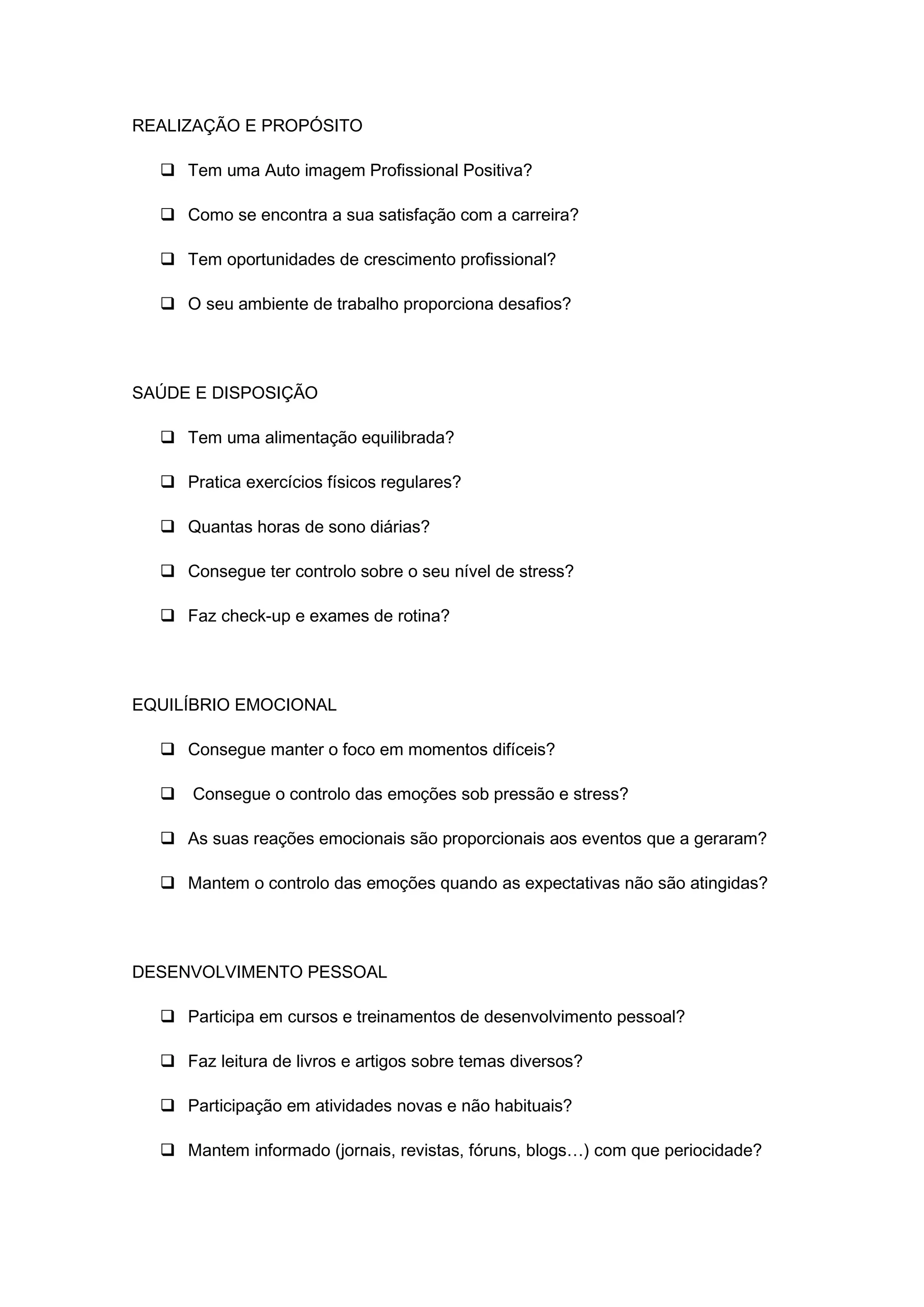 REALIZAÇÃO E PROPÓSITO
 Tem uma Auto imagem Profissional Positiva?
 Como se encontra a sua satisfação com a carreira?
 Tem oportunidades de crescimento profissional?
 O seu ambiente de trabalho proporciona desafios?
SAÚDE E DISPOSIÇÃO
 Tem uma alimentação equilibrada?
 Pratica exercícios físicos regulares?
 Quantas horas de sono diárias?
 Consegue ter controlo sobre o seu nível de stress?
 Faz check-up e exames de rotina?
EQUILÍBRIO EMOCIONAL
 Consegue manter o foco em momentos difíceis?
 Consegue o controlo das emoções sob pressão e stress?
 As suas reações emocionais são proporcionais aos eventos que a geraram?
 Mantem o controlo das emoções quando as expectativas não são atingidas?
DESENVOLVIMENTO PESSOAL
 Participa em cursos e treinamentos de desenvolvimento pessoal?
 Faz leitura de livros e artigos sobre temas diversos?
 Participação em atividades novas e não habituais?
 Mantem informado (jornais, revistas, fóruns, blogs…) com que periocidade?
 