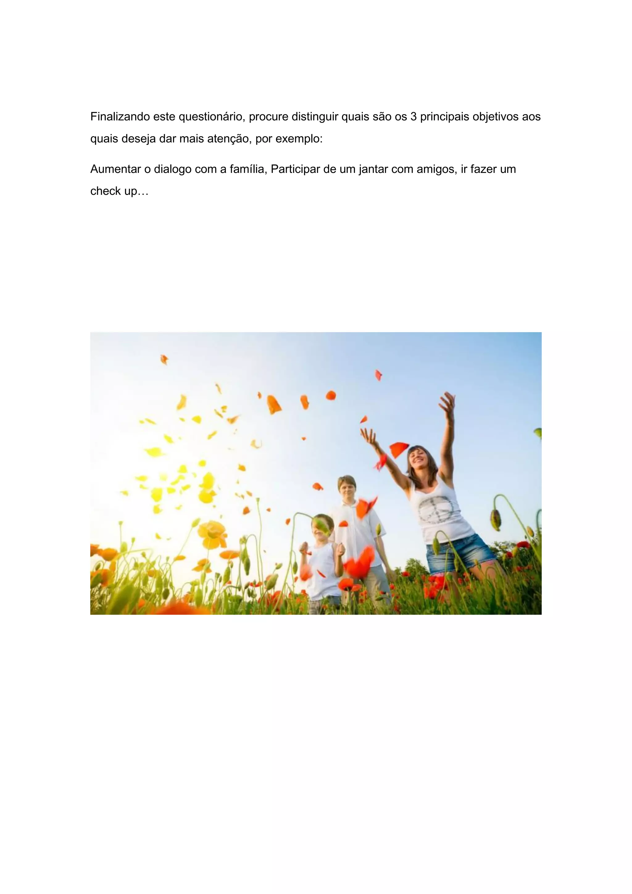 Finalizando este questionário, procure distinguir quais são os 3 principais objetivos aos
quais deseja dar mais atenção, por exemplo:
Aumentar o dialogo com a família, Participar de um jantar com amigos, ir fazer um
check up…
 