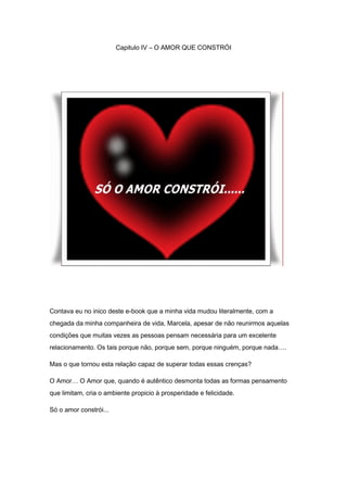 Capitulo IV – O AMOR QUE CONSTRÓI
Contava eu no inico deste e-book que a minha vida mudou literalmente, com a
chegada da minha companheira de vida, Marcela, apesar de não reunirmos aquelas
condições que muitas vezes as pessoas pensam necessária para um excelente
relacionamento. Os tais porque não, porque sem, porque ninguém, porque nada….
Mas o que tornou esta relação capaz de superar todas essas crenças?
O Amor… O Amor que, quando é autêntico desmonta todas as formas pensamento
que limitam, cria o ambiente propicio à prosperidade e felicidade.
Só o amor constrói...
 
